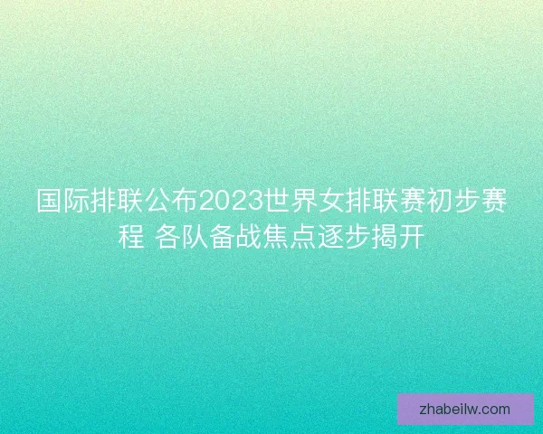 国际排联公布2023世界女排联赛初步赛程 各队备战焦点逐步揭开