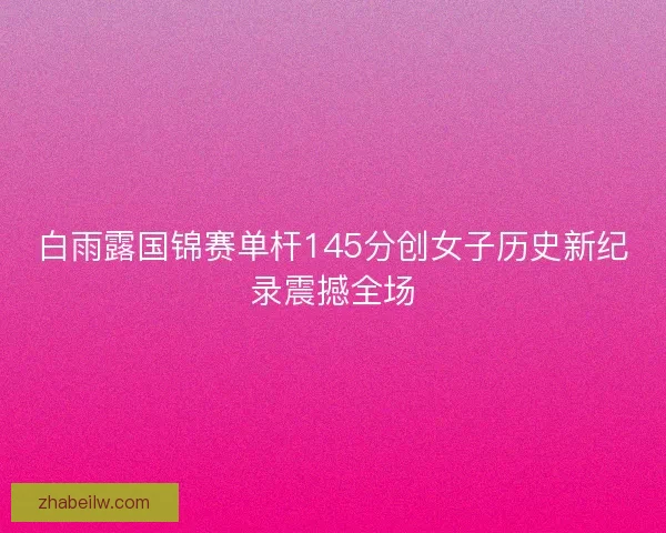 白雨露国锦赛单杆145分创女子历史新纪录震撼全场