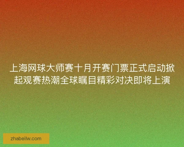 上海网球大师赛十月开赛门票正式启动掀起观赛热潮全球瞩目精彩对决即将上演