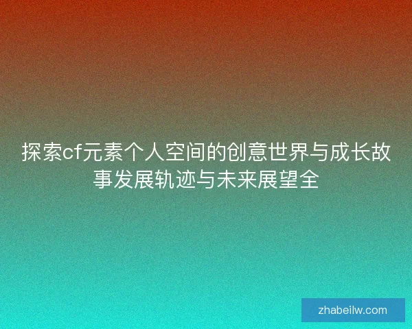 探索cf元素个人空间的创意世界与成长故事发展轨迹与未来展望全