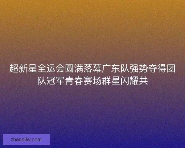 超新星全运会圆满落幕广东队强势夺得团队冠军青春赛场群星闪耀共